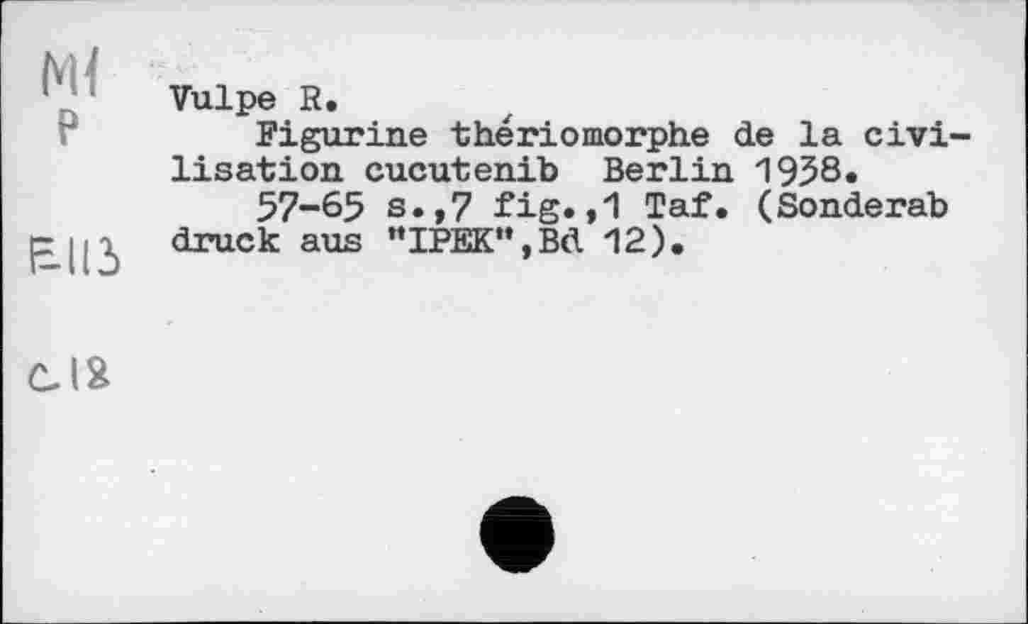 ﻿Ml
P
£113
Vulpe R.
Figurine thériomorphe de la civi lisation cucutenib Berlin 1958.
57-65 s.,7 fig.,1 Taf. (Sonderab druck aus "IPEK",Bd 12),